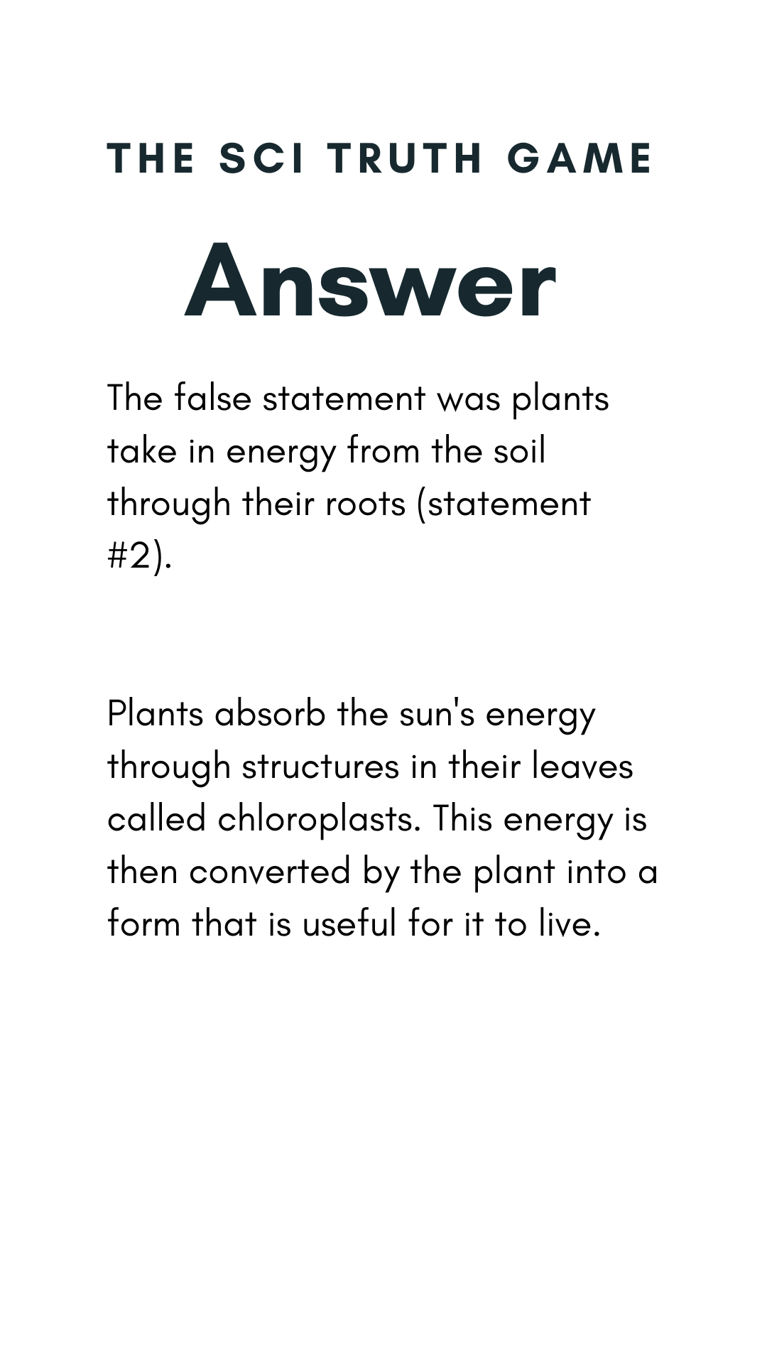 The false statement was plants take in energy from the soil through their roots (statement #2). Plants absorb the sun's energy through structures in their leaves called chloroplasts. This energy is then converted by the plant into a form that is useful for it to live.