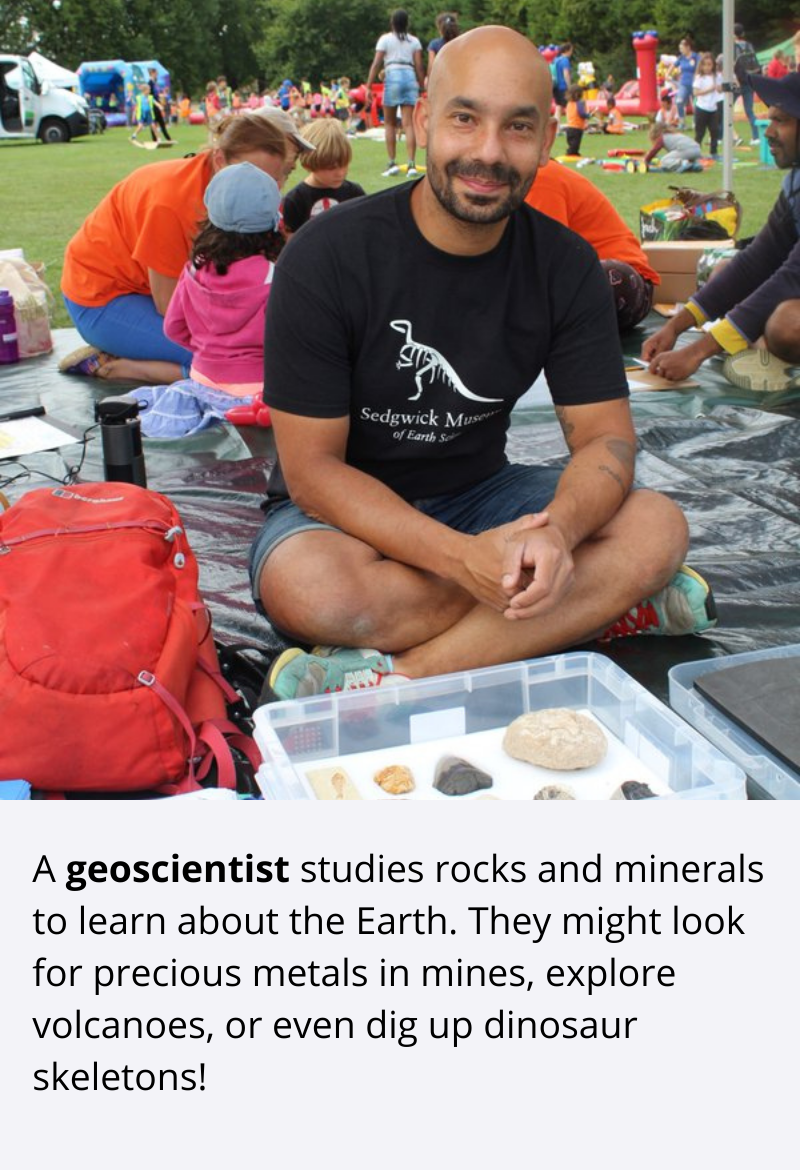 A geoscientist studies rocks and minerals to learn about the Earth. They might look for precious metals in mines, explore volcanoes, or even dig up dinosaur skeletons!