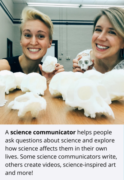 A science communicator helps people ask questions about science and explore how science affects them in their own lives. Some science communicators write, others create videos, science-inspired art and more!