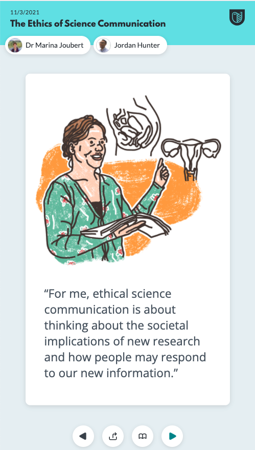 The first is a drawing of Kim with anatomical drawings of female reproductive organs and reads: “For me, ethical science communication is about thinking about the societal implications of new research and how people may respond to our new information.”