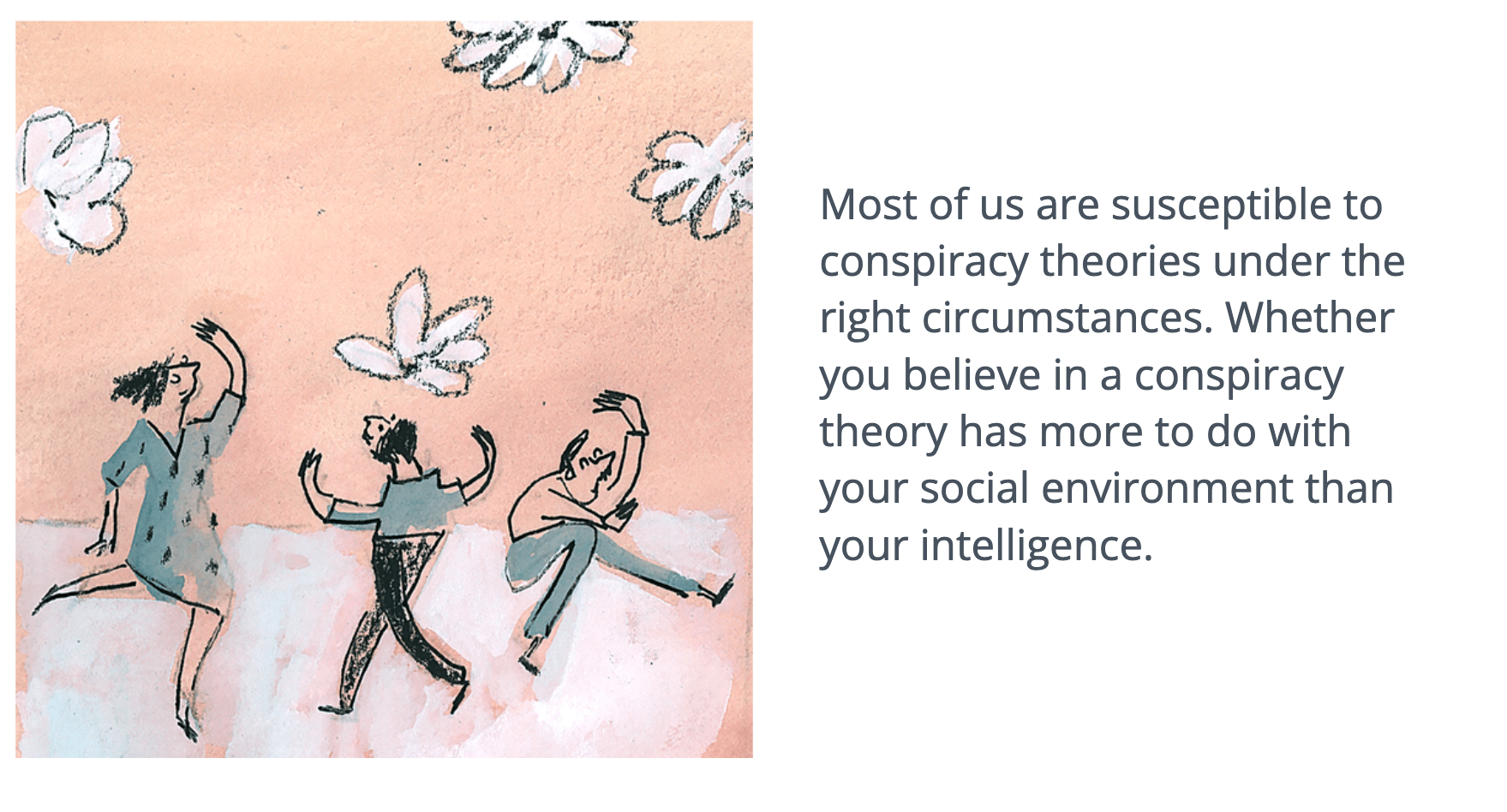 Most of us are susceptible to conspiracy theories under the right circumstances. Whether you believe in a conspiracy theory has more to do with your social environment than your intelligence.
