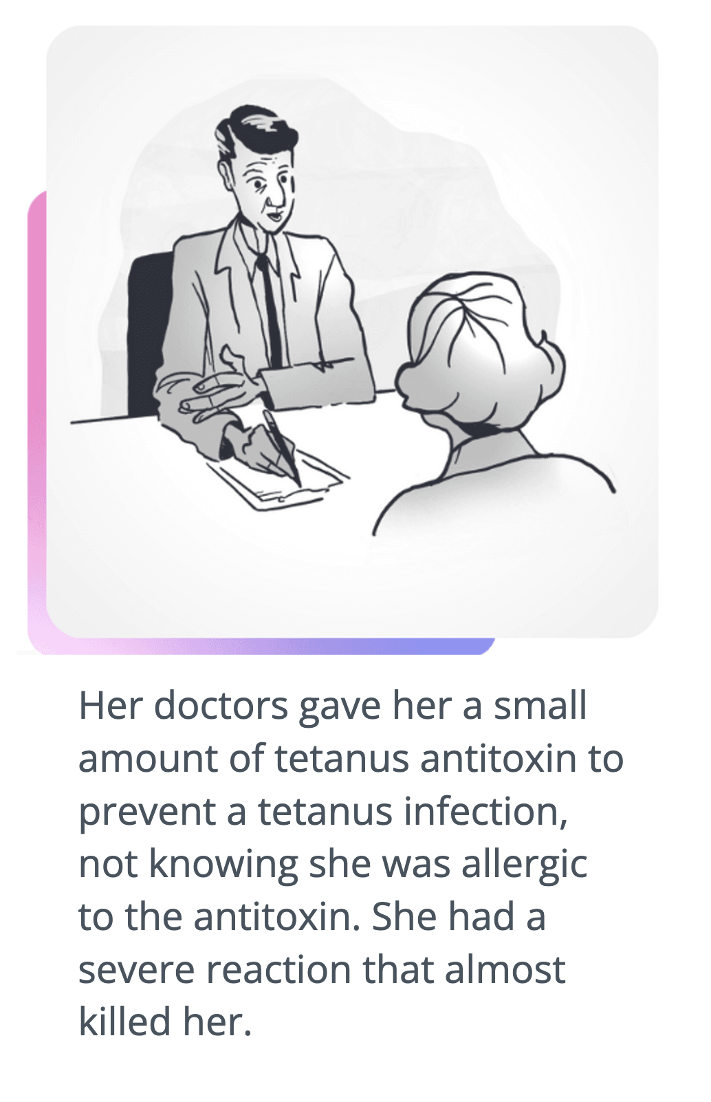 Drawing of doctor talking to woman - script says: Her doctors gave her a small amount of tetanus antitoxin to prevent a tetanus infection, not knowing she was allergic to the antitoxin. She had a severe reaction that almost killed her